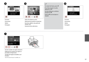 Page 57

To rotate the frame, press d.
Pour faire pivoter le cadre, appuyez sur d.
Um den Rahmen zu drehen, drücken Sie d.
Druk op d om het kader te draaien.
QE
Select the photo to print.
Sélectionnez la photo à imprimer.
Das Foto wählen, das gedruckt werden soll.
Gewenste foto selecteren.
D
Proceed.
Poursuivez.
Weiter.
Doorgaan.
F
Proceed.
Poursuivez.
Weiter.
Doorgaan.
G
Set the number of copies and print.
Définissez le nombre de copies et procédez à l’impression.
Anzahl der Kopien einstellen und...