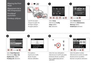 Page 70
0
C
Select Maintenance.
Sélectionnez Maintenance.
Wartung wählen.
Onderhoud selecteren.
Load A4 size paper.
Chargez du papier A4.
A4-Papier einlegen.
A4-papier plaatsen.
A R &  20B
Select Setup.
Sélectionnez Config.
Setup wählen.
Inst. selecteren.
F
Select the most solid pattern.
Sélectionnez le motif le plus plein.
Dichtestes Muster auswählen.
Meest gelijkmatige patroon selecteren.
Select Head Alignment.
Sélectionnez Align. tête.
Kopfausricht. wählen.
Printkop uitl. selecteren.
DE
Print patterns....