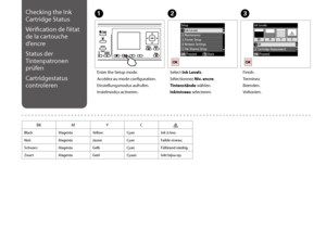 Page 102102
Checking the Ink 
Cartridge Status
Vérification de l’état 
de la cartouche 
d’encre
Status der 
Tintenpatronen 
prüfen
Cartridgestatus 
controleren
C
Finish.
Terminez.
Beenden.
Voltooien.
Enter the Setup mode.
Accédez au mode configuration.
Einstellungsmodus aufrufen.
Instelmodus activeren.
AB
Select Ink Levels.
Sélectionnez Niv. encre.
Tintenstände wählen.
Inktniveau selecteren.
BKMYC
BlackMagentaYellowCyanInk is low.
NoirMagentaJauneCyanFaible niveau.
SchwarzMagentaGelbCyanFüllstand niedrig....