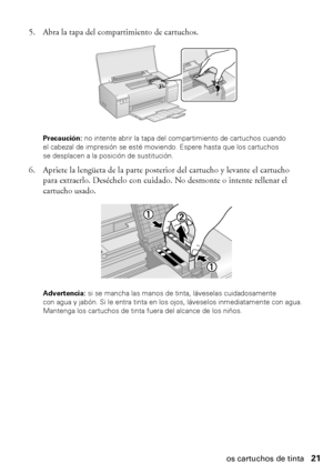 Page 21Cómo sustituir los cartuchos de tinta21 5. Abra la tapa del compartimiento de cartuchos.
Precaución: no intente abrir la tapa del compartimiento de cartuchos cuando 
el cabezal de impresión se esté moviendo. Espere hasta que los cartuchos 
se desplacen a la posición de sustitución.
6. Apriete la lengüeta de la parte posterior del cartucho y levante el cartucho 
para extraerlo. Deséchelo con cuidado. No desmonte o intente rellenar el 
cartucho usado.
Advertencia: si se mancha las manos de tinta, láveselas...