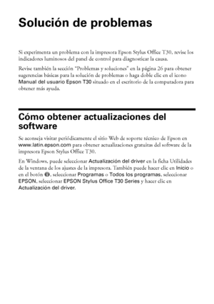 Page 2424Solución de problemas
Solución de problemas
Si experimenta un problema con la impresora Epson Stylus Office T30, revise los 
indicadores luminosos del panel de control para diagnosticar la causa.
Revise también la sección “Problemas y soluciones” en la página 26 para obtener 
sugerencias básicas para la solución de problemas o haga doble clic en el icono 
Manual del usuario Epson T30 situado en el escritorio de la computadora para 
obtener más ayuda.
Cómo obtener actualizaciones del 
software
Se...