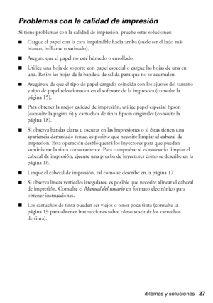 Page 27Problemas y soluciones27
Problemas con la calidad de impresión
Si tiene problemas con la calidad de impresión, pruebe estas soluciones:
■Cargue el papel con la cara imprimible hacia arriba (suele ser el lado más 
blanco, brillante o satinado).
■Asegure que el papel no esté húmedo o enrollado.
■Utilice una hoja de soporte con papel especial o cargue las hojas de una en 
una. Retire las hojas de la bandeja de salida para que no se acumulen.
■Asegúrese de que el tipo de papel cargado coincida con los...