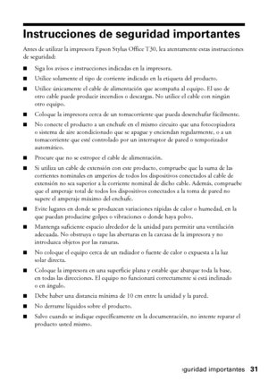 Page 31Instrucciones de seguridad importantes31
Instrucciones de seguridad importantes
Antes de utilizar la impresora Epson Stylus Office T30, lea atentamente estas instrucciones 
de seguridad:
■Siga los avisos e instrucciones indicadas en la impresora.
■Utilice solamente el tipo de corriente indicado en la etiqueta del producto.
■Utilice únicamente el cable de alimentación que acompaña al equipo. El uso de 
otro cable puede producir incendios o descargas. No utilice el cable con ningún 
otro equipo.
■Coloque...