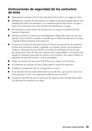 Page 33Instrucciones de seguridad importantes33
Instrucciones de seguridad de los cartuchos 
de tinta
■Mantenga los cartuchos de tinta fuera del alcance de los niños y no ingiera la tinta.
■Manipule los cartuchos de tinta usados con cuidado ya que puede quedar algo de tinta 
alrededor del orificio de suministro. Si se mancha la piel de tinta, lávese con agua y 
jabón. Si le entra tinta en los ojos, láveselos inmediatamente con agua.
■No introduzca la mano dentro de la impresora y no toque los cartuchos de tinta...