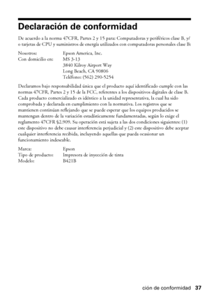 Page 37Declaración de conformidad37
Declaración de conformidad
De acuerdo a la norma 47CFR, Partes 2 y 15 para: Computadoras y periféricos clase B, y/
o tarjetas de CPU y suministros de energía utilizados con computadoras personales clase B:
Nosotros: Epson America, Inc.
Con domicilio en: MS 3-13
3840 Kilroy Airport Way
Long Beach, CA 90806
Teléfono: (562) 290-5254
Declaramos bajo responsabilidad única que el producto aquí identificado cumple con las 
normas 47CFR, Partes 2 y 15 de la FCC, referentes a los...