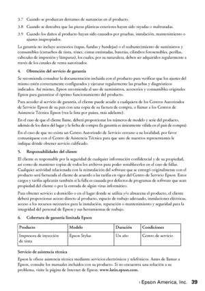 Page 39Garantía limitada de Epson America, Inc.39
3.7 Cuando se produzcan derrames de sustancias en el producto.
3.8 Cuando se descubra que las piezas plásticas exteriores hayan sido rayadas o maltratadas.
3.9 Cuando los daños al producto hayan sido causados por pruebas, instalación, mantenimiento o 
ajustes inapropiados.
La garantía no incluye accesorios (tapas, fundas y bandejas) o el reabastecimiento de suministros y 
consumibles (cartuchos de tinta, tóner, cintas entintadas, baterías, cilindros...