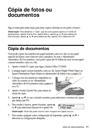 Page 11Cópia de fotos ou documentos11
Cópia de fotos ou 
documentos
Siga as instruções nesta seção para fazer cópias coloridas ou em preto e branco.
Observação: Para desativar o ”bipe” que se ouve quando aperta um botão do 
equipamento, aperte Copiar/Fax, aperte Menu, aperte
 u ou d para selecionar 
Manutenção, aperte
 u ou d para selecionar Bip, aperte OK e selecione Off.
Cópia de documentos
Você pode copiar documentos em papel tamanho carta (ou A4) ou em papel 
especial da Epson como faria em uma copiadora....