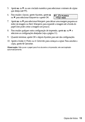 Page 13Cópia de fotos13 5. Aperte u ou d ou use o teclado numérico para selecionar o número de cópias 
que deseja (até 99).
6. Para mudar o layout, aperte 
Ajustes, aperte u 
ou d para selecionar 
Esquema e aperte OK.
7. Aperte u ou d para selecionar 
Margem para deixar uma margem pequena ao 
redor da imagem ou 
Sem Margens para expandir a imagem até a borda do 
papel (isso pode cortar a imagem um pouco).
8. Para mudar qualquer outra configuração de impressão, aperte u ou d e 
selecione as configurações...