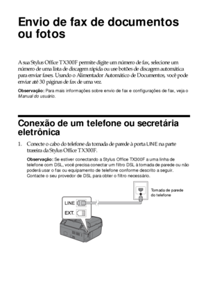 Page 1414Envio de fax de documentos ou fotos
Envio de fax de documentos 
ou fotos
A sua Stylus Office TX300F permite digite um número de fax, selecione um 
número de uma lista de discagem rápida ou use botões de discagem automática 
para enviar faxes. Usando o Alimentador Automático de Documentos, você pode 
enviar até 30 páginas de fax de uma vez.
Observação: Para mais informações sobre envio de fax e configurações de fax, veja o 
Manual do usuário.
Conexão de um telefone ou secretária 
eletrônica
1. Conecte o...