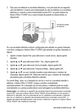 Page 15Conexão de um telefone ou secretária eletrônica15 2. Para usar um telefone ou secretária eletrônica, você precisará de um segundo 
cabo de telefone. Conecte uma extremidade do cabo ao telefone ou à secretária 
eletrônica e conecte a outra extremidade à porta 
EXT. na parte traseira da 
Stylus Office TX300F (ou à outra tomada de parede na mesma linha, se 
disponível).
Se a sua secretária eletrônica estiver configurada para atender na quarta chamada, 
você deve configurar a Stylus Office TX300F para...