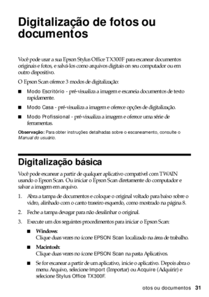 Page 31Digitalização de fotos ou documentos31
Digitalização de fotos ou 
documentos
Você pode usar a sua Epson Stylus Office TX300F para escanear documentos 
originais e fotos, e salvá-los como arquivos digitais on seu computador ou em 
outro dispositivo.
O Epson Scan oferece 3 modos de digitalização:
■Modo Escritório - pré-visualiza a imagem e escaneia documentos de texto 
rapidamente.
■Modo Casa - pré-visualiza a imagem e oferece opções de digitalização.
■Modo Profissional - pré-visualiza a imagem e oferece...