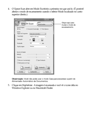 Page 3232Digitalização de fotos ou documentos
4. O Epson Scan abre em Modo Escritório a primeira vez que usá-lo. (É possível 
alterar o modo de escaneamento usando o seletor Modo localizado no canto 
superior direito.)
Observação: Você não pode usar o modo Casa para escanear a partir do 
Alimentador Automático de Documentos.
5. Clique em Digitalizar. A imagem é escaneada e você vê o ícone dela no 
Windows Explorer ou no Macintosh Finder.
Clique aqui para 
mudar o modo de 
escaneamento.
 