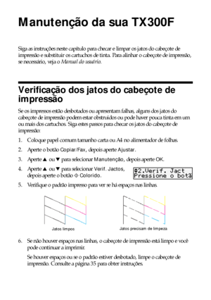 Page 3434Manutenção da sua TX300F
Manutenção da sua TX300F
Siga as instruções neste capítulo para checar e limpar os jatos do cabeçote de 
impressão e substituir os cartuchos de tinta. Para alinhar o cabeçote de impressão, 
se necessário, veja o Manual do usuário.
Verificação dos jatos do cabeçote de 
impressão
Se os impressos estão desbotados ou apresentam falhas, alguns dos jatos do 
cabeçote de impressão podem estar obstruidos ou pode haver pouca tinta em um 
ou mais dos cartuchos. Siga estes passos para...