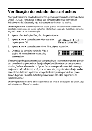 Page 3636Manutenção da sua TX300F
Verificação do estado dos cartuchos
Você pode verificar o estado dos cartuchos quando quiser usando o visor da Stylus 
Office TX300F. Para checar o estado dos cartuchos através do software do 
Windows ou do Macintosh, veja as instruções no Manual do usuário.
Observação: Não é possível imprimir ou copiar quando um cartucho de tinta estiver 
esgotado, mesmo que os outros cartuchos não tenham esgotado. Substitua o cartucho 
esgotado antes de imprimir ou copiar.
1. Aperte o botão...