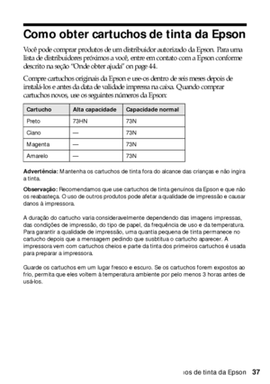 Page 37Como obter cartuchos de tinta da Epson37
Como obter cartuchos de tinta da Epson
Você pode comprar produtos de um distribuidor autorizado da Epson. Para uma 
lista de distribuidores próximos a você, entre em contato com a Epson conforme 
descrito na seção “Onde obter ajuda” on page 44.
Compre cartuchos originais da Epson e use-os dentro de seis meses depois de 
instalá-los e antes da data de validade impressa na caixa. Quando comprar 
cartuchos novos, use os seguintes números da Epson:
Advertência:...