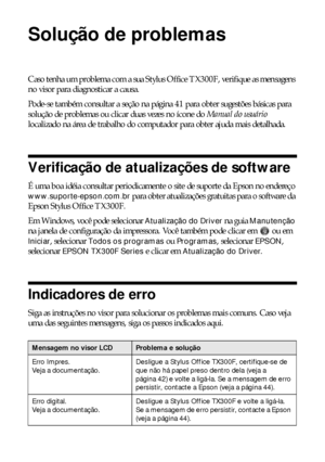 Page 4040Solução de problemas
Solução de problemas
Caso tenha um problema com a sua Stylus Office TX300F, verifique as mensagens 
no visor para diagnosticar a causa.
Pode-se também consultar a seção na página 41 para obter sugestões básicas para 
solução de problemas ou clicar duas vezes no ícone do Manual do usuário 
localizado na área de trabalho do computador para obter ajuda mais detalhada.
Verificação de atualizações de software
É uma boa idéia consultar periodicamente o site de suporte da Epson no...