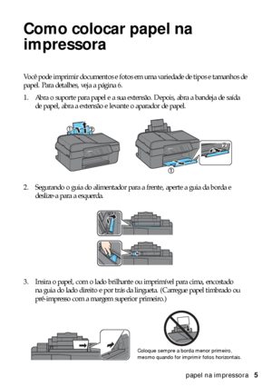 Page 5Como colocar papel na impressora5
Como colocar papel na 
impressora
Você pode imprimir documentos e fotos em uma variedade de tipos e tamanhos de 
papel. Para detalhes, veja a página 6.
1. Abra o suporte para papel e a sua extensão. Depois, abra a bandeja de saída 
de papel, abra a extensão e levante o aparador de papel.
2. Segurando o guia do alimentador para a frente, aperte a guia da borda e 
deslize-a para a esquerda.
3. Insira o papel, com o lado brilhante ou imprimível para cima, encostado 
na guia...