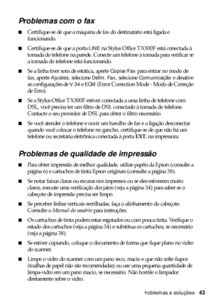 Page 43Problemas e soluções43
Problemas com o fax
■Certifique-se de que a máquina de fax do destinatário está ligada e 
funcionando.
■Certifique-se de que a porta LINE na Stylus Office TX300F está conectada à 
tomada do telefone na parede. Conecte um telefone à tomada para verificar se 
a tomada do telefone está funcionando.
■Se a linha tiver som de estática, aperte Copiar/Fax para entrar no modo de 
fax, aperte 
Ajustes, selecione Defin. Fax, selecione Comunicação e desative 
as configurações de 
V.34 e ECM...