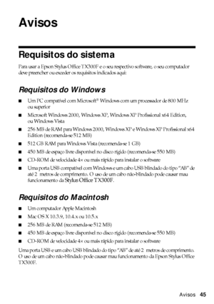 Page 45Avisos45
Avisos
Requisitos do sistema
Para usar a Epson Stylus Office TX300F e o seu respectivo software, o seu computador 
deve preencher ou exceder os requisitos indicados aqui:
Requisitos do Windows
■Um PC compatível com Microsoft® Windows com um processador de 800 MHz 
ou superior
■Microsoft Windows 2000, Windows XP, Windows XP Profissional x64 Edition, 
ou Windows Vista
■256 MB de RAM para Windows 2000, Windows XP e Windows XP Profissional x64 
Edition (recomenda-se 512 MB)
■512 GB RAM para Windows...