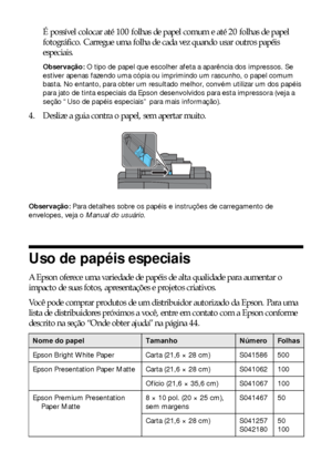 Page 66Como colocar papel na impressora
É possível colocar até 100 folhas de papel comum e até 20 folhas de papel 
fotográfico. Carregue uma folha de cada vez quando usar outros papéis 
especiais.
Observação: O tipo de papel que escolher afeta a aparência dos impressos. Se 
estiver apenas fazendo uma cópia ou imprimindo um rascunho, o papel comum 
basta. No entanto, para obter um resultado melhor, convém utilizar um dos papéis 
para jato de tinta especiais da Epson desenvolvidos para esta impressora (veja a...