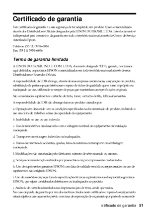 Page 51Certificado de garantia51
Certificado de garantia
Este certificado de garantia é a sua segurança de ter adquirido um produto Epson comercializado 
através dos Distribuidores Oficiais designados pela EPSON DO BRASIL LTDA. Este documento é 
indispensável para o exercício da garantia em todo o território nacional através do Centro de Serviço 
Autorizado Epson.
Telefone: (55 11) 3956-6868
Fax: (55 11) 3956-6806
Termo de garantia limitada 
A EPSON DO BRASIL IND. E COM. LTDA, doravante designada “EDB, garante,...