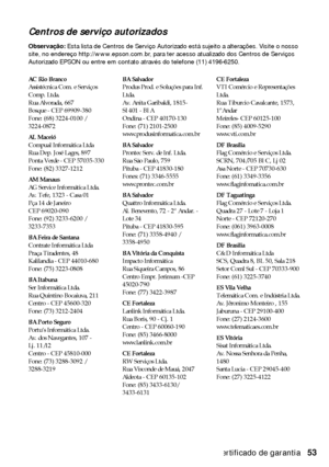 Page 53Certificado de garantia53
Centros de serviço autorizados
Observação: Esta lista de Centros de Serviço Autorizado está sujeito a alterações. Visite o nosso 
site, no endereço http://www.epson.com.br, para ter acesso atualizado dos Centros de Serviços 
Autorizado EPSON ou entre em contato através do telefone (11) 4196-6250.
AC Rio Branco
Assistécnica Com. e Serviços 
Comp. Ltda.
Rua Alvorada, 667
Bosque - CEP 69909-380
Fone: (68) 3224-0100 / 
3224-0872
AL Maceió
Compual Informática Ltda
Rua Dep. José...