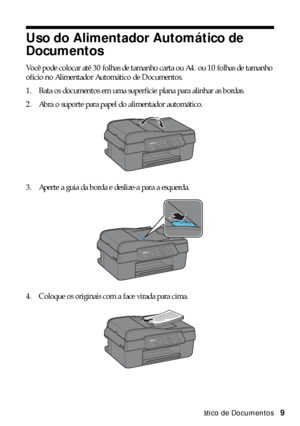 Page 9Uso do Alimentador Automático de Documentos9
Uso do Alimentador Automático de 
Documentos
Você pode colocar até 30 folhas de tamanho carta ou A4. ou 10 folhas de tamanho 
ofício no Alimentador Automático de Documentos.
1. Bata os documentos em uma superfície plana para alinhar as bordas.
2. Abra o suporte para papel do alimentador automático.
3. Aperte a guia da borda e deslize-a para a esquerda.
4. Coloque os originais com a face virada para cima.
 