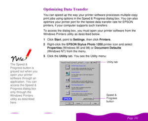 Page 101 

 
 ! 
+ 

 
You can speed up the way your printer software processes multiple-copy 
print jobs using options in the Speed & Progress dialog box. You can also 
optimize your printer port for the fastest data transfer rate for EPSON 
printers, if your computer supports such transfers. 
To access the dialog box, you must open your printer software from the 
Windows Printers utility as described below.
1Click Start, point to Settings, then click Printers.
2Right-click...