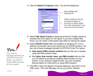 Page 102 

 
 !  4Click the Speed & Progress button. You see this dialog box:
5Select High Speed Copies to speed up printing of multiple copies by 
creating hard drive space for the copies. If you have multiple hard 
drives, you can select a high speed copy folder for storing the copies. 
6Select EPSON Printer Port (not available on Windows NT 4.0) to 
optimize the transfer rate of your printer port for EPSON printers. You 
see one of these messages beneath the EPSON Printer Port option:
wHigh...