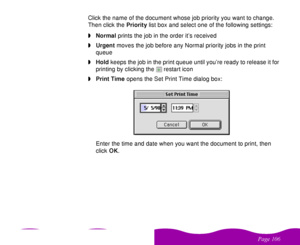 Page 106 

 
 ! 
 Click the name of the document whose job priority you want to change. 
Then click the Priority list box and select one of the following settings:
wNormal prints the job in the order it’s received
wUrgent moves the job before any Normal priority jobs in the print 
queue
wHold keeps the job in the print queue until you’re ready to release it for 
printing by clicking the  restart icon
wPrint Time opens the Set Print Time dialog box:
Enter the time and date when you want the...