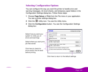 Page 109 

 
 ! 
 

 You can configure the way you want the printer to handle error and 
warning messages, ink level checks, and temporary spool folders in the 
Configuration Settings dialog box. Follow these steps:
1Choose Page Setup or Print from the File menu in your application. 
You see a printer settings dialog box.
2Click the   Utility icon. You see the Utility menu.
3Click the Configuration button. You see the Configuration Settings 
dialog box:Select how you...