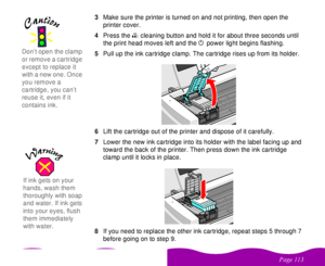 Page 113 


 
 #

  3Make sure the printer is turned on and not printing, then open the 
printer cover.
4Press the 
 
R cleaning button and hold it for about three seconds until 
the print head moves left and the 
 
P power light begins flashing. 
5Pull up the ink cartridge clamp. The cartridge rises up from its holder.
6Lift the cartridge out of the printer and dispose of it carefully. 
7Lower the new ink cartridge into its holder with the label facing up and 
toward the back of the...