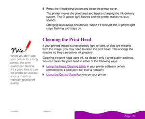 Page 116 


 
 #

  
9Press the 
 
E load/eject button and close the printer cover.
The printer moves the print head and begins charging the ink delivery 
system. The 
 
P power light flashes and the printer makes various 
sounds. 
Charging takes about one minute. When it’s finished, the 
 
P power light 
stops flashing and stays on.
#   If your printed image is unexpectedly light or faint, or dots are missing 
from the image, you may need to clean the print head....