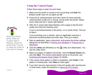 Page 118 


 
 #

  
   
 
Follow these steps to clean the print head:
1Make sure the printer is turned on but not printing, and both the 
 
Bblack and 
 
Acolor ink out lights are off. 
2Press the 
 
R cleaning button and hold it down for three seconds. 
Cleaning takes a little over a minute, during which the printer makes 
some noise and the 
 
P power light flashes. 
3After the 
 
P power light stops flashing, print a page to test the print 
quality and reset the...