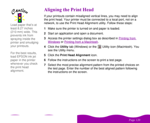 Page 120 


 
 #

  
/##   If your printouts contain misaligned vertical lines, you may need to align 
the print head. Your printer must be connected to a local port, not on a 
network, to use the Print Head Alignment utility. Follow these steps:
1Make sure the printer is turned on and paper is loaded.
2Start an application and open a document.
3Access the printer settings dialog box as described in Printing from 
Windows
 or Printing from a Macintosh
.
4Click the...