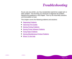 Page 123#$
 
!
 	


As you use your printer, you may occasionally experience a paper jam or 
other problem. The first thing you should do is diagnose the problem, 
following the guidelines in this chapter. Then try the most likely solutions 
until the problem is fixed. 
This chapter covers the following problems and solutions:
wDiagnosing ProblemswImproving Print QualitywSolving Printing ProblemswSolving Printer Software ProblemswFixing Paper ProblemswSolving Miscellaneous Printout...