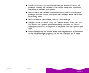 Page 16

 
 wInstall the ink cartridge immediately after you remove it from its foil 
package. Leaving the cartridge unpacked for a long time before use 
may result in reduced print quality.
wDo not use an ink cartridge beyond the date printed on the cartridge 
package. For best results, use up the ink cartridges within six months 
of installing them.
wDo not shake an ink cartridge; this can cause leakage.
wAlways turn the printer off using the 
 
Ppower button. When you press 
this button, the...