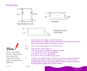 Page 156%
 	
Printable area
A The minimum top margin is 0.12 inch (3 mm).
When printing on multiple sheets of EPSON Photo Quality Glossy Film,
the minimum top margin is 1.2 inches (30 mm).
BL The minimum left margin is 0.12 inch (3 mm).
BR The minimum right margin is:
0.35 inch (9 mm) for Letter and Legal size paper
1.10 inches (28 mm) for #10 envelopes
0.28 inch (7 mm) for DL envelopes
0.12 inch (3 mm) for all other paper sizes.
C The minimum bottom margin is 0.55 inch (14 mm) using the...