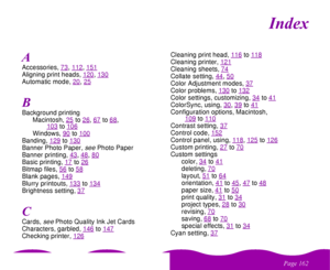 Page 162
& 

#
Accessories, 73
, 112
, 151
Aligning print heads, 120
, 130
Automatic mode, 20
, 25
Background printing
Macintosh, 25
to26
, 67
to68
, 
103
to106
Windows, 90
to100
Banding, 129
to130
Banner Photo Paper, 
see 
Photo Paper
Banner printing, 43
, 48
, 80
Basic printing, 17
to26
Bitmap files, 56
to58
Blank pages, 149Blurry printouts, 133
to134
Brightness setting, 37Cards, 
see 
Photo Quality Ink Jet Cards
Characters, garbled, 146
to147
Checking printer, 126
Cleaning print head, 116...