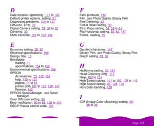 Page 163
& 
Data transfer, optimizing, 101
to102
Default printer options, setting, 21Diagnosing problems, 124
to127
Diffusion, error, 33Digital Camera setting, 29
, 34
to35
Dithering, 33DMA transfers, 101
to102
, 142
Economy setting, 29
, 32
Electrical specifications, 159Energy Star, 13Envelopes
loading, 77
specifications, 154
to156
Environmental specifications, 158EPSON
Accessories, 73
, 112
, 151
help, 150
to151
papers, 71
to83
printer port, 101
to102
, 136
, 147
Remote, 152
EPSON Spool Manager,...