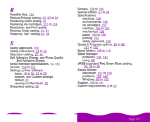 Page 167
& 
ReadMe files, 124Reduce/Enlarge setting, 43
, 52
to54
Rendering Intent setting, 41Replacing ink cartridges, 111
to116
Resolution, 
see
 Print quality
Reverse Order setting, 44
, 51
Rotate by 180° setting, 44
, 48
Safety approvals, 159Safety instructions, 14
to16
Saturation setting, 37
, 41
Self Adhesive Sheets, 
see 
Photo Quality 
Self Adhesive Sheets
Serial interface specifications, 10
, 161
Service, 150
to151
Settings, printer software
basic, 18
to20
, 23
to25
custom, 
see
 Custom...