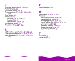 Page 168
& 
Technical specifications, 152
to161
Text setting, 29
, 36
Text/Graph setting, 29
, 36
Thickness lever, 77
, 79
, 81
, 129
to130
, 
133
Tone setting, 35Transparencies
choosing, 19
, 24
, 72
to73
loading, 74
to76
specifications, 153
to156
Transporting printer, 122Troubleshooting, 123
to151
USB interface specifications, 9
to10
, 161
User Defined paper size, 45
to46
, 49
to50
Utility dialog box, 87
, 101
, 107
, 117
to118
, 
120
Vertical banding, 130Watermarks, 56
to58
, 61
to63
Windows...