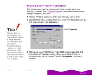 Page 18 

 
  	 
This section describes the settings you’ll need to check for all your 
everyday printouts. See Custom Printing
 for information about advanced 
settings for special print jobs. 
1Open a Windows application and select a file you want to print.
2Open the File menu and click Print. You see a Print dialog box such as 
this (depending on your application):
3Make sure your EPSON Stylus Photo 1200 printer is selected, and 
then click the Properties button....