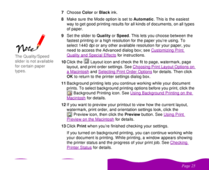 Page 25 

 	 7Choose Color or Black ink.
8Make sure the Mode option is set to Automatic. This is the easiest 
way to get good printing results for all kinds of documents, on all types 
of paper.
9Set the slider to Quality or Speed. This lets you choose between the 
fastest printing or a high resolution for the paper you’re using. To 
select 1440 dpi or any other available resolution for your paper, you 
need to access the Advanced dialog box; see Customizing Print 
Quality and Special Effects...