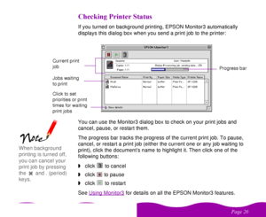 Page 26 

 


   
If you turned on background printing, EPSON Monitor3 automatically 
displays this dialog box when you send a print job to the printer:
You can use the Monitor3 dialog box to check on your print jobs and 
cancel, pause, or restart them.
The progress bar tracks the progress of the current print job. To pause, 
cancel, or restart a print job (either the current one or any job waiting to 
print), click the document’s name to highlight it. Then click one of the...