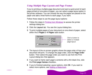 Page 55 

 		

       If you’re printing a multiple page document and want a quick proof of each 
page printed on one piece of paper, you can select a page layout option in 
the printer software. You can choose the way the pages are placed on the 
paper and add a lined frame to each page, if you want.
Follow these steps to use the page layout options:
1Follow the steps in Printing from Windows
 to access the printer 
settings dialog box. 
2Click the Layout tab....