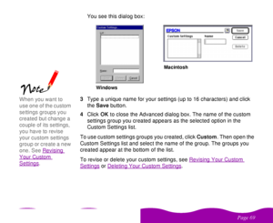 Page 69 

 
 You see this dialog box:
3Type a unique name for your settings (up to 16 characters) and click 
the Save button.
4Click OK to close the Advanced dialog box. The name of the custom 
settings group you created appears as the selected option in the 
Custom Settings list.
To use custom settings groups you created, click Custom. Then open the 
Custom Settings list and select the name of the group. The groups you 
created appear at the bottom of the list.
To revise or delete your custom...