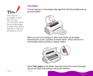 Page 77

 
    
!You can load up to 10 envelopes flap edge first, with the printable side up, 
as shown below:
When you print on envelopes or other thick media, set the paper 
thickness lever to the + position as shown below. (Return the lever to 
the0 position before printing on regular media.)
Select Plain paper as the Media Type and choose the correct envelope 
size as the Paper Size setting in the printer software.
If the stack of 
envelopes is more 
than 0.4-inch 
(10 mm)...