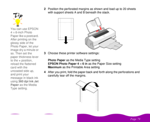 Page 79

 
    2Position the perforated margins as shown and load up to 20 sheets 
with support sheets A and B beneath the stack.
3Choose these printer software settings:
Photo Paper as the Media Type setting
EPSON Photo Paper 4´6 in as the Paper Size setting
Maximum as the Printable Area setting
4After you print, fold the paper back and forth along the perforations and 
carefully tear off the margins.You can use EPSON 
4´6-inch Photo 
Paper like a postcard. 
After printing on the...