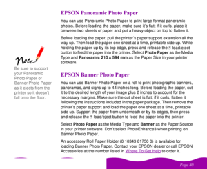 Page 80

 
    
! 

   
You can use Panoramic Photo Paper to print large format panoramic 
photos. Before loading the paper, make sure it’s flat; if it curls, place it 
between two sheets of paper and put a heavy object on top to flatten it.
Before loading the paper, pull the printer’s paper support extension all the 
way up. Then load the paper one sheet at a time, printable side up. While 
holding the paper up by its top edge, press and release the 
 
E load/eject...